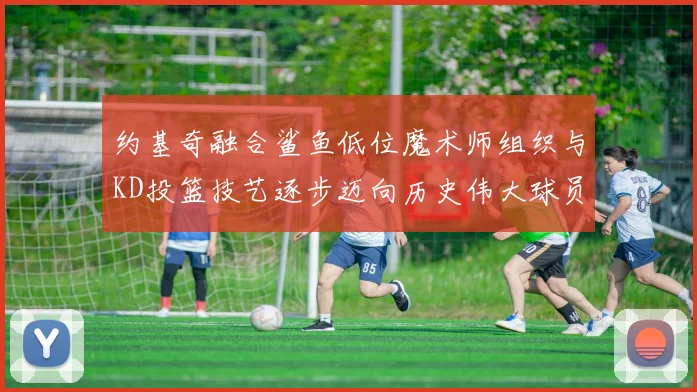 约基奇融合鲨鱼低位魔术师组织与KD投篮技艺逐步迈向历史伟大球员之路