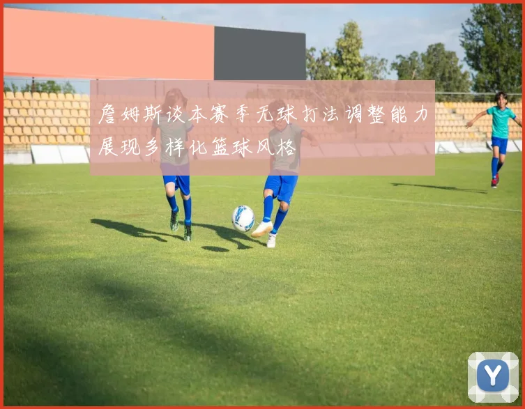 詹姆斯谈本赛季无球打法调整能力展现多样化篮球风格