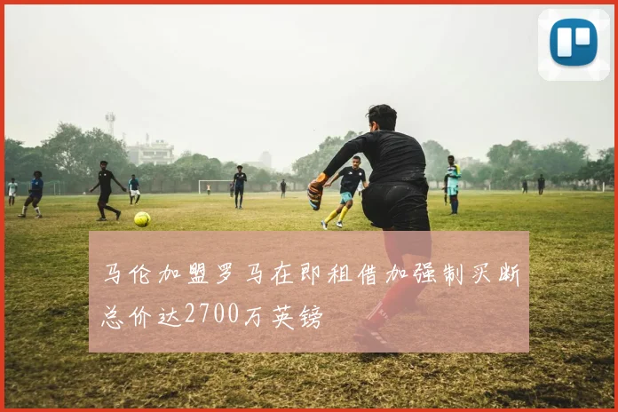 马伦加盟罗马在即租借加强制买断总价达2700万英镑