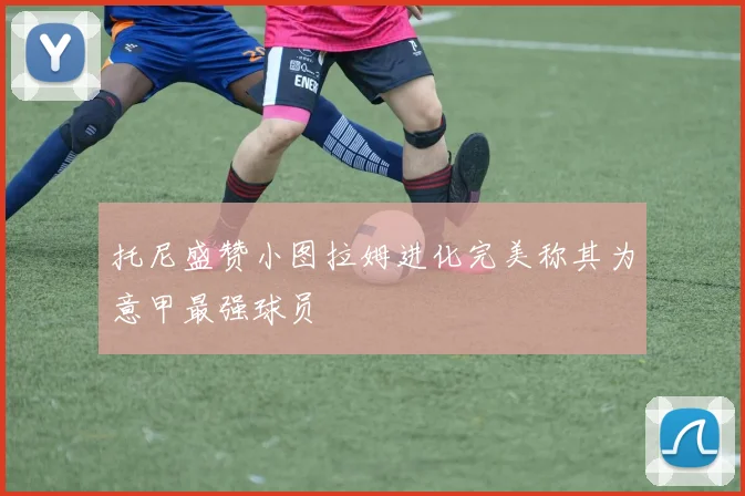 托尼盛赞小图拉姆进化完美称其为意甲最强球员