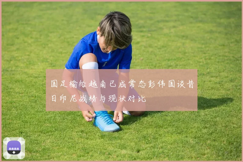 国足输给越南已成常态彭伟国谈昔日印尼战绩与现状对比