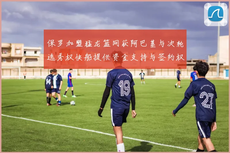 保罗加盟猛龙篮网获阿巴基与次轮选秀权快船提供资金支持与签约权