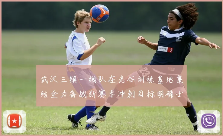 武汉三镇一线队在光谷训练基地集结全力备战新赛季冲刺目标明确士气高涨