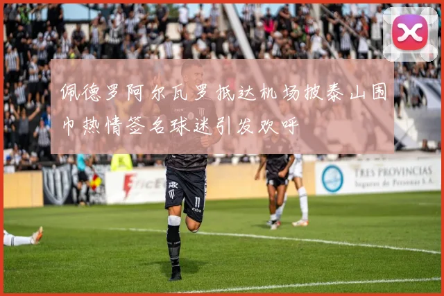 佩德罗阿尔瓦罗抵达机场披泰山围巾热情签名球迷引发欢呼