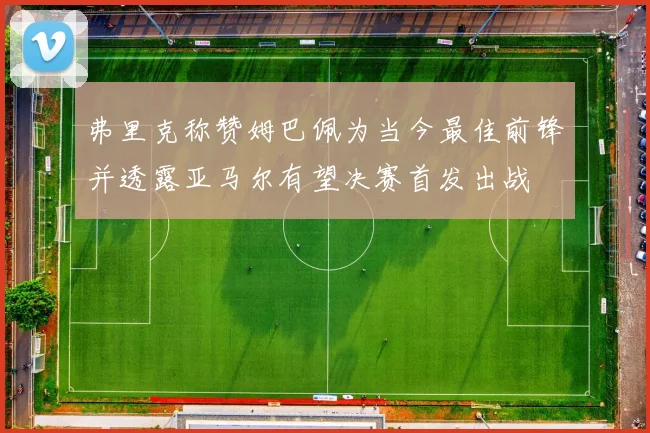 弗里克称赞姆巴佩为当今最佳前锋并透露亚马尔有望决赛首发出战