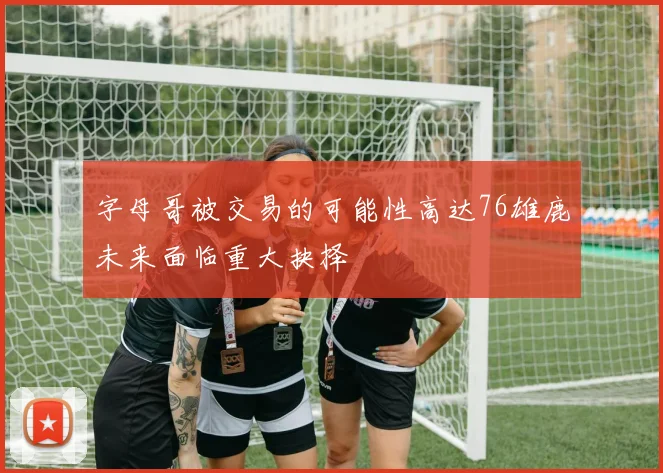 字母哥被交易的可能性高达76雄鹿未来面临重大抉择