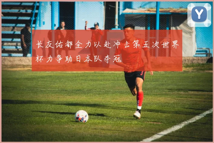 长友佑都全力以赴冲击第五次世界杯力争助日本队夺冠