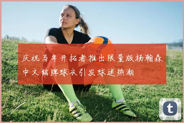 庆祝马年开拓者推出限量版杨瀚森中文铭牌球衣引发球迷热潮