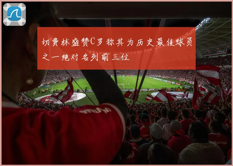 切费林盛赞C罗称其为历史最佳球员之一绝对名列前三位