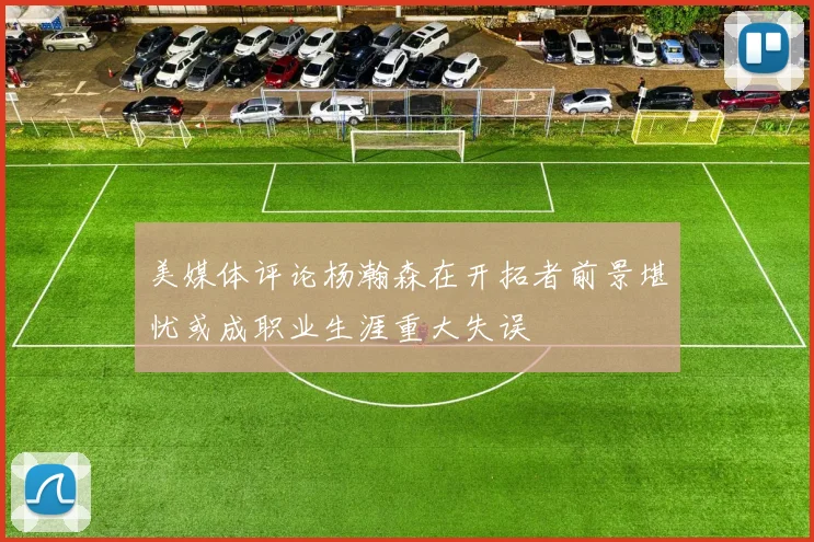 美媒体评论杨瀚森在开拓者前景堪忧或成职业生涯重大失误
