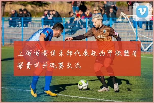 上海海港俱乐部代表赴西甲联盟考察青训并观赛交流
