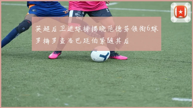 英超后卫进球榜揭晓范德芬领衔6球罗梅罗查洛巴廷伯紧随其后