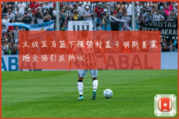 文班亚马篮下强势封盖卡明斯基震撼全场引发热议