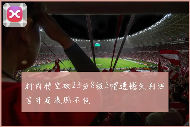 科内特空砍23分8板5帽遗憾失利坦言开局表现不佳