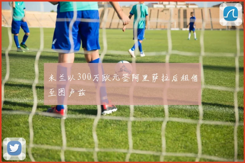 米兰以300万欧元签阿里萨拉后租借至图卢兹