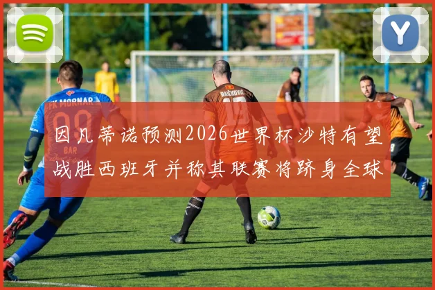 因凡蒂诺预测2026世界杯沙特有望战胜西班牙并称其联赛将跻身全球前三