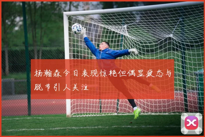 杨瀚森今日表现惊艳但偶显疲态与脱节引人关注