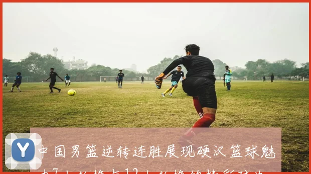 中国男篮逆转连胜展现硬汉篮球魅力7人轮换与12人轮换的精彩对决