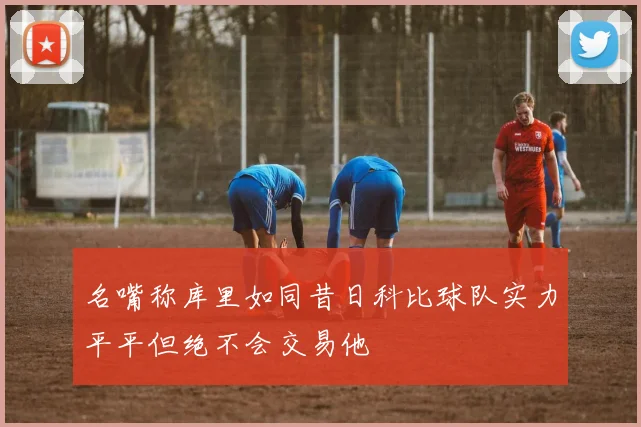 名嘴称库里如同昔日科比球队实力平平但绝不会交易他