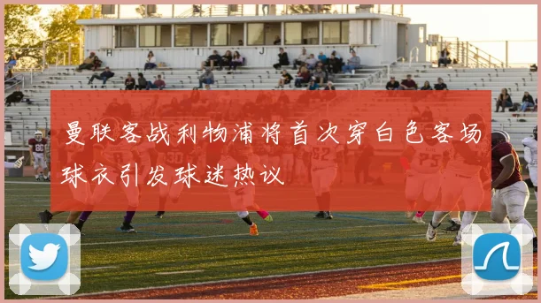 曼联客战利物浦将首次穿白色客场球衣引发球迷热议