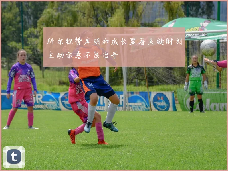 科尔称赞库明加成长显著关键时刻主动示意不该出手