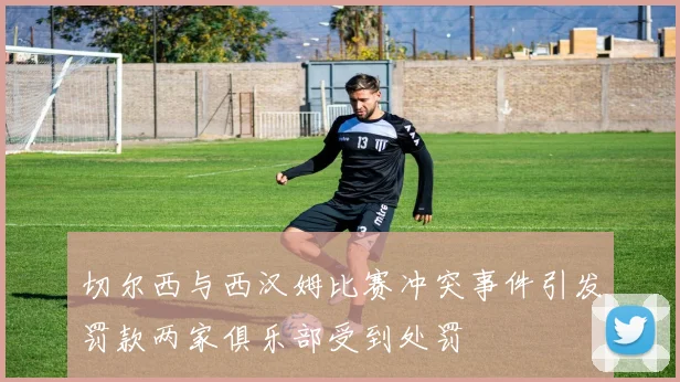 切尔西与西汉姆比赛冲突事件引发罚款两家俱乐部受到处罚