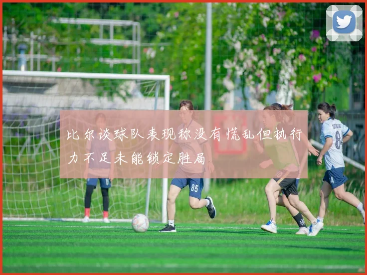 比尔谈球队表现称没有慌乱但执行力不足未能锁定胜局