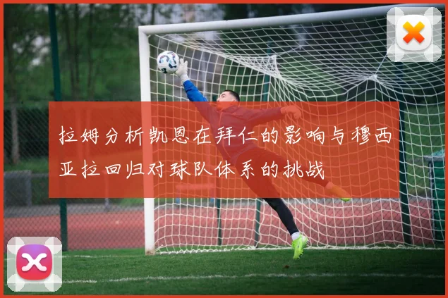 拉姆分析凯恩在拜仁的影响与穆西亚拉回归对球队体系的挑战