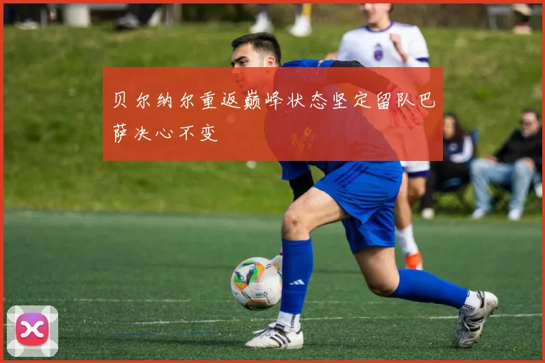 贝尔纳尔重返巅峰状态坚定留队巴萨决心不变