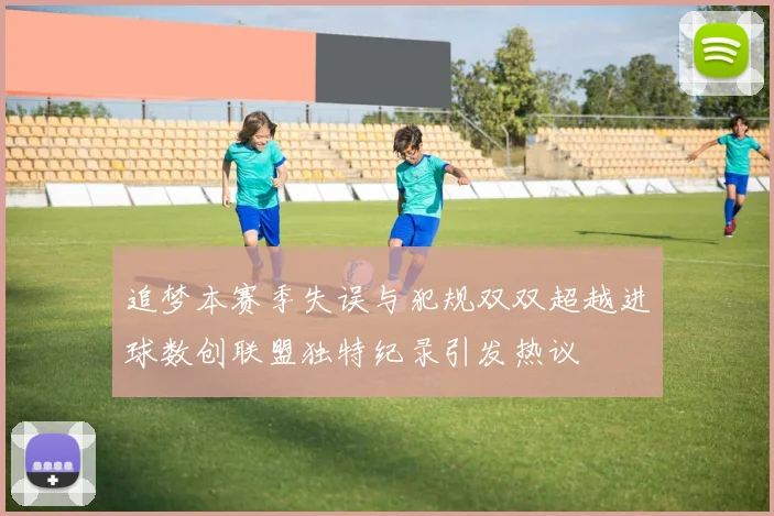 追梦本赛季失误与犯规双双超越进球数创联盟独特纪录引发热议