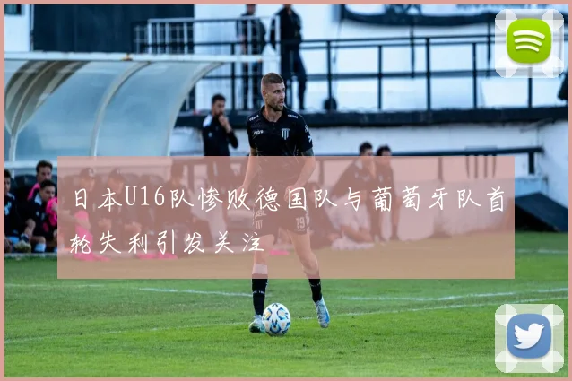 日本U16队惨败德国队与葡萄牙队首轮失利引发关注