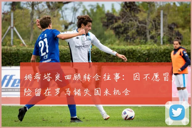 姆希塔良回顾转会往事：因不愿冒险留在罗马错失国米机会